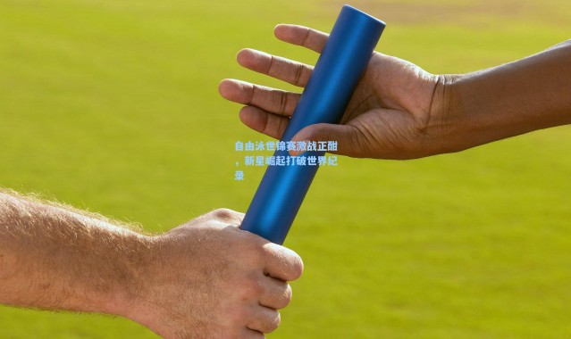 自由泳世锦赛激战正酣，新星崛起打破世界纪录