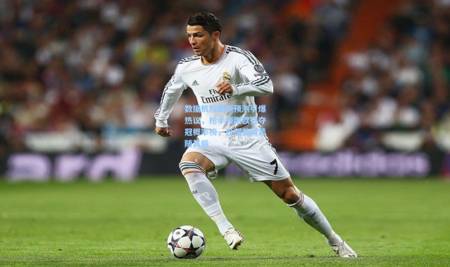 数据机构最新预测引爆热议，枪手领跑欧冠夺冠概率榜，巴黎曼城紧随其后