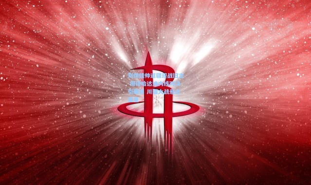 刘炜挂帅返疆迎战旧主 周琦哈达迪内线对决引瞩目 川疆大战悬念重重