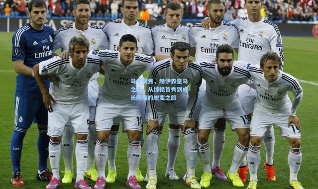 马卡聚焦，赫伊森皇马之路，从惊艳首秀到成长阵痛的蜕变之旅