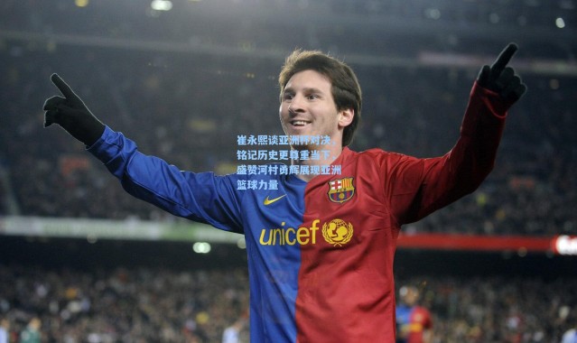 崔永熙谈亚洲杯对决，铭记历史更尊重当下，盛赞河村勇辉展现亚洲篮球力量