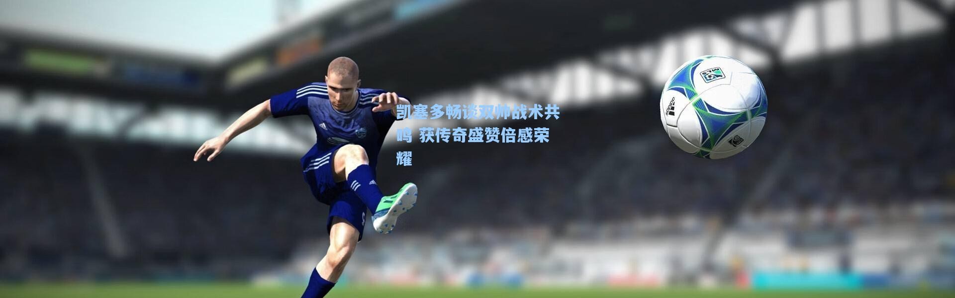 凯塞多畅谈双帅战术共鸣 获传奇盛赞倍感荣耀