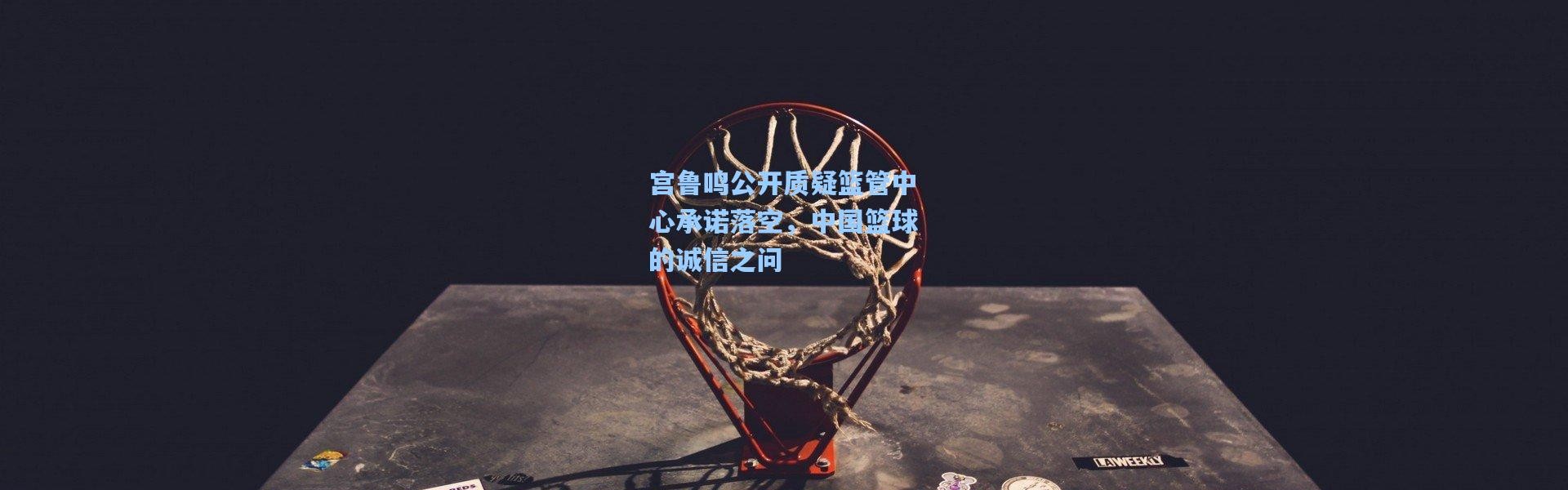 宫鲁鸣公开质疑篮管中心承诺落空，中国篮球的诚信之问