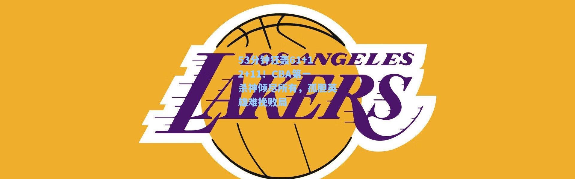 53分钟狂轰61+12+11！CBA第一杀神倾尽所有，孤胆英雄难挽败局