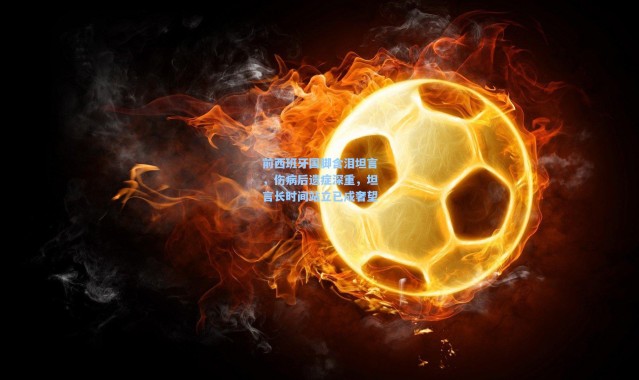 前西班牙国脚含泪坦言，伤病后遗症深重，坦言长时间站立已成奢望