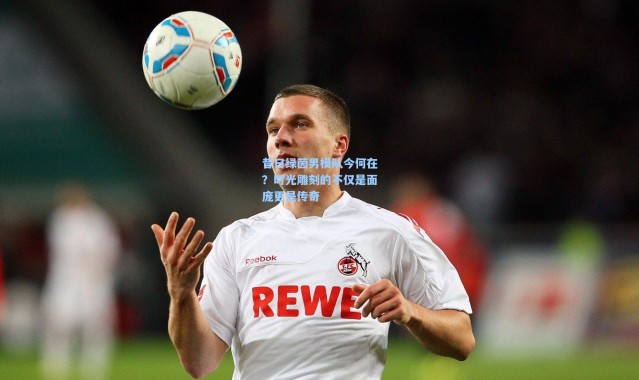 昔日绿茵男模队今何在？时光雕刻的不仅是面庞更是传奇